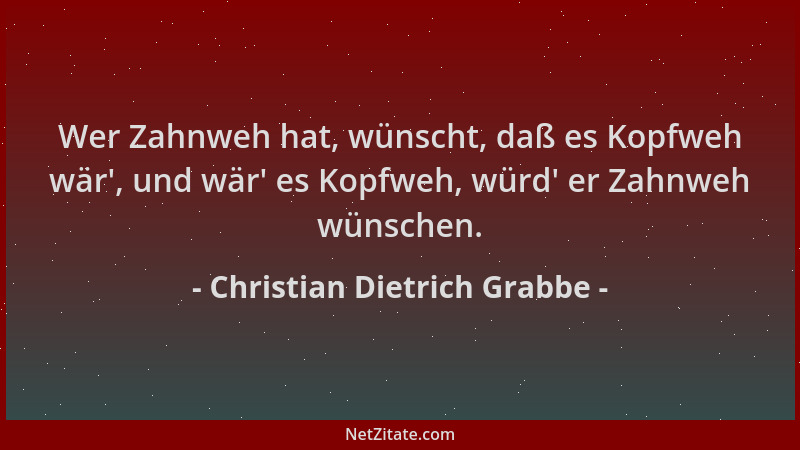 Christian Dietrich Grabbe - Wer Zahnweh hat, wünscht, daß es Kopfweh wär ', und wär ' es Kopfweh, würd ' er Zahnweh wünschen....