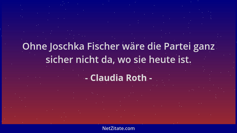 Claudia Roth - Ohne Joschka Fischer wäre die Partei ganz sicher nicht da, wo sie heute ist....