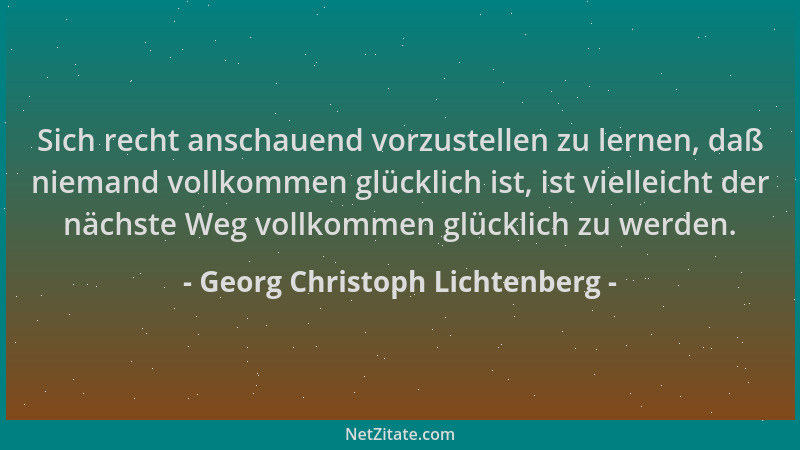 Georg Christoph Lichtenberg - Sich recht anschauend vorzustellen zu lernen, daß niemand vollkommen glücklich ist, ist viell...