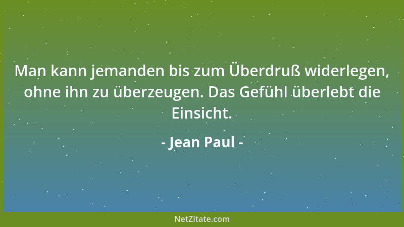 Jean Paul - Man kann jemanden bis zum Überdruß widerlegen, ohne ihn zu überzeugen. Das Gefühl überlebt die Einsicht....