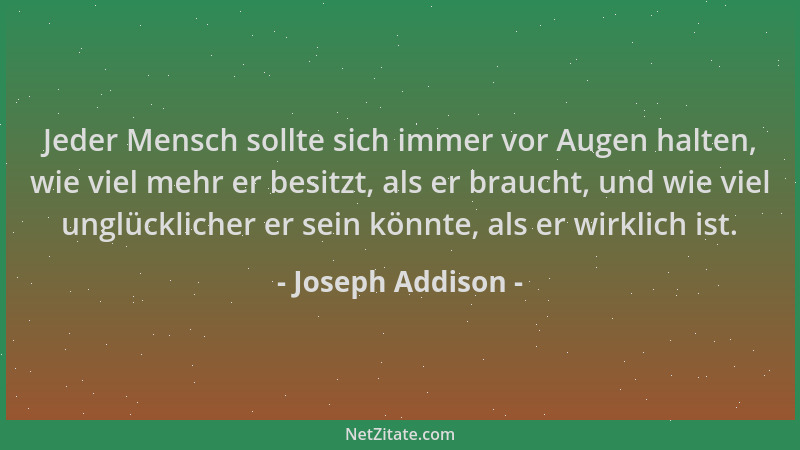 Joseph Addison - Jeder Mensch sollte sich immer vor Augen halten, wie viel mehr er besitzt, als er braucht, und wie viel un...