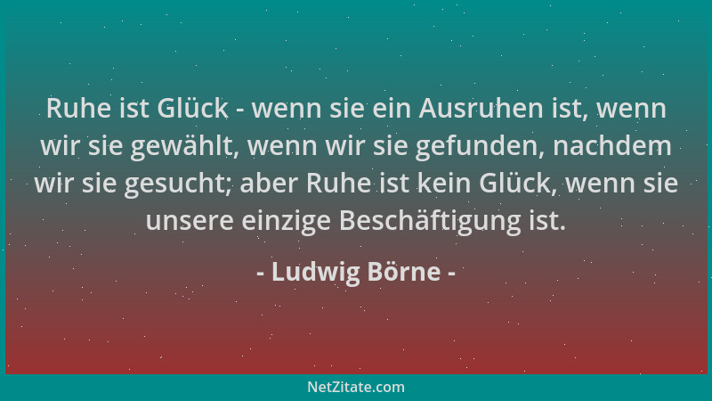 Ludwig Börne - Ruhe ist Glück - wenn sie ein Ausruhen ist, wenn wir sie gewählt, wenn wir sie gefunden, nachdem wir sie ges...