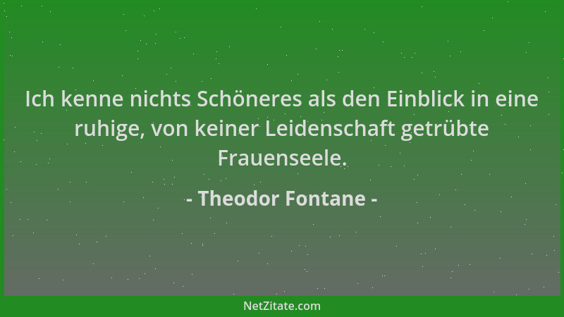 Theodor Fontane - Ich kenne nichts Schöneres als den Einblick in eine ruhige, von keiner Leidenschaft getrübte Frauenseele....
