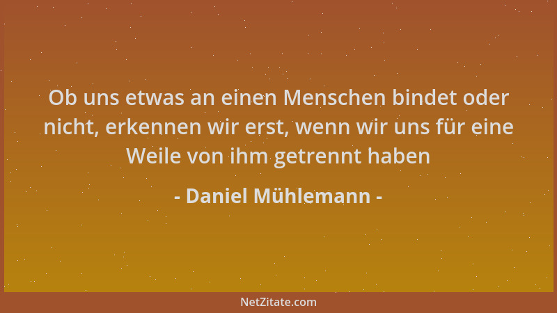 Daniel Mühlemann - Ob uns etwas an einen Menschen bindet oder nicht, erkennen wir erst, wenn wir uns für eine Weile von ihm...