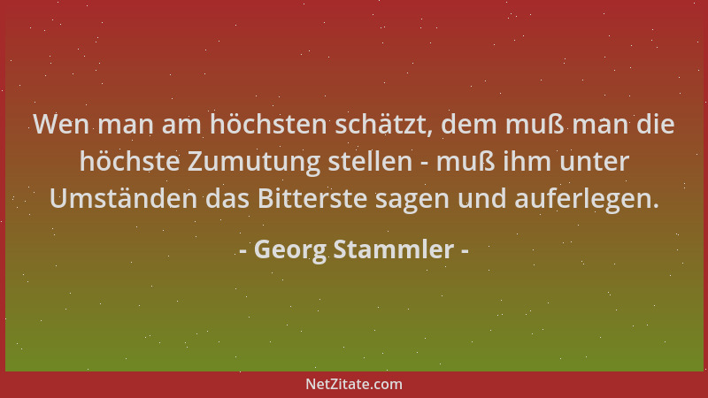 Georg Stammler - Wen man am höchsten schätzt, dem muß man die höchste Zumutung stellen - muß ihm unter Umständen das Bitter...