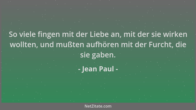 Jean Paul - So viele fingen mit der Liebe an, mit der sie wirken wollten, und mußten aufhören mit der Furcht, die sie gaben...