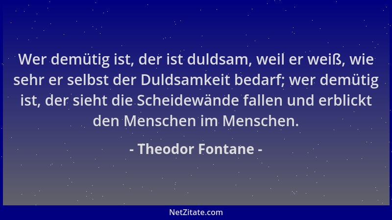 Theodor Fontane - Wer demütig ist, der ist duldsam, weil er weiß, wie sehr er selbst der Duldsamkeit bedarf; wer demütig is...