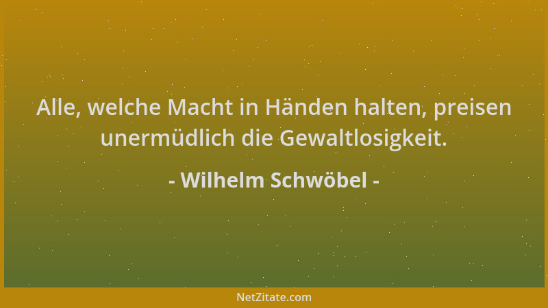 Wilhelm Schwöbel - Alle, welche Macht in Händen halten, preisen unermüdlich die Gewaltlosigkeit....