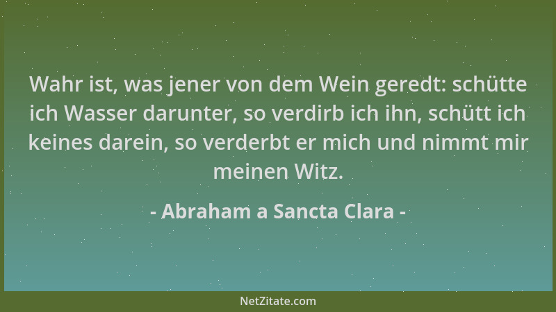 Abraham a Sancta Clara - Wahr ist, was jener von dem Wein geredt: schütte ich Wasser darunter, so verdirb ich ihn, schütt i...