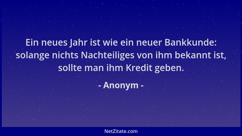 Anonym - Ein neues Jahr ist wie ein neuer Bankkunde: solange nichts Nachteiliges von ihm bekannt ist, sollte man ihm Kredit...
