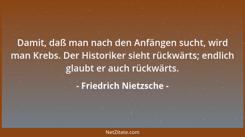 Friedrich Nietzsche - Damit, daß man nach den Anfängen sucht, wird man Krebs. Der Historiker sieht rückwärts; endlich glaub...