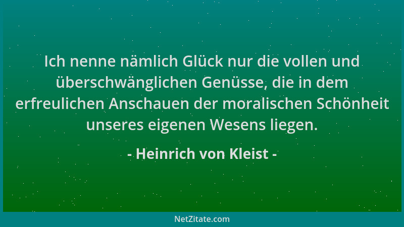 Heinrich von Kleist - Ich nenne nämlich Glück nur die vollen und überschwänglichen Genüsse, die in dem erfreulichen Anschau...