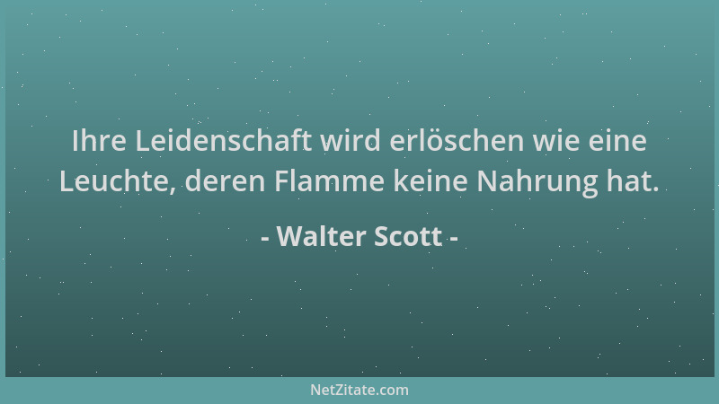 Walter Scott - Ihre Leidenschaft wird erlöschen wie eine Leuchte, deren Flamme keine Nahrung hat....