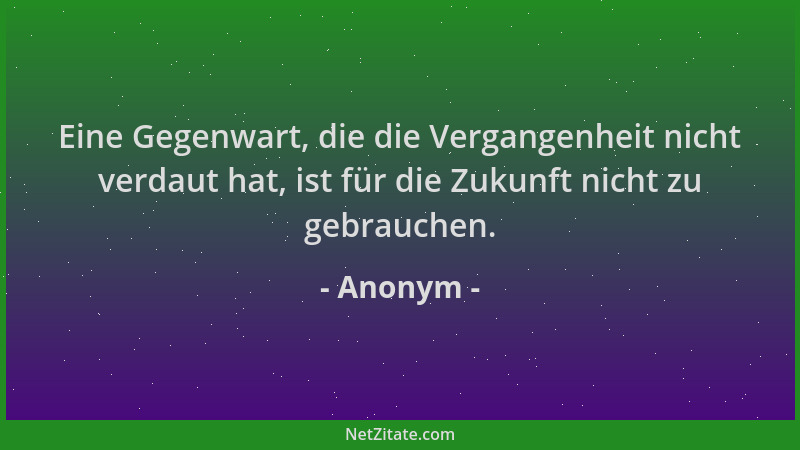 Anonym - Eine Gegenwart, die die Vergangenheit nicht verdaut hat, ist für die Zukunft nicht zu gebrauchen....