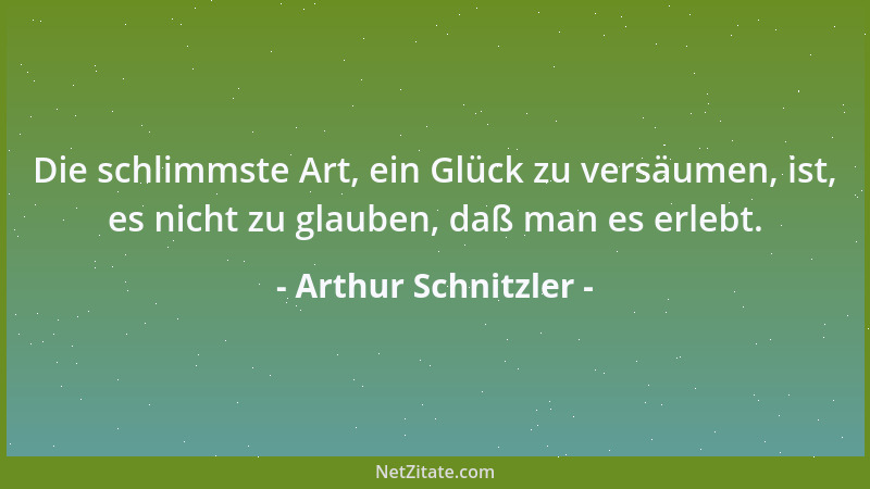 Arthur Schnitzler - Die schlimmste Art, ein Glück zu versäumen, ist, es nicht zu glauben, daß man es erlebt....