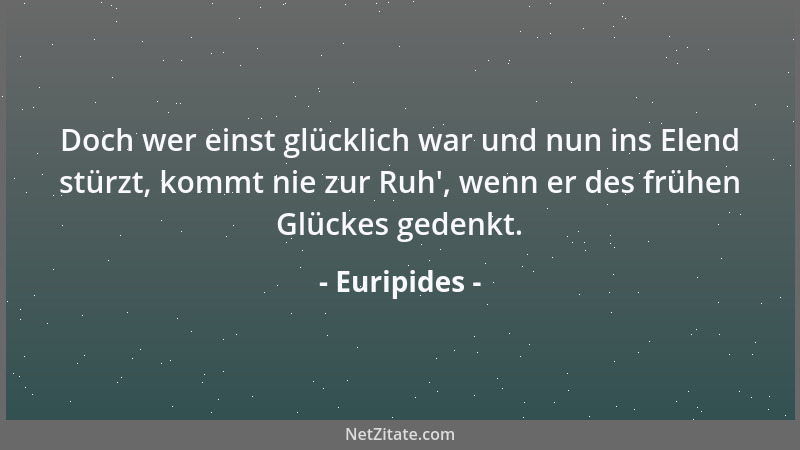 Euripides - Doch wer einst glücklich war und nun ins Elend stürzt, kommt nie zur Ruh ', wenn er des frühen Glückes gedenkt....