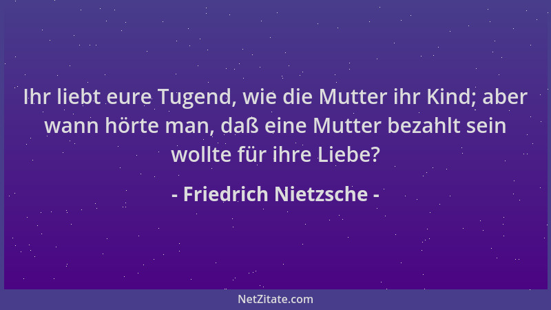 Friedrich Nietzsche - Ihr liebt eure Tugend, wie die Mutter ihr Kind; aber wann hörte man, daß eine Mutter bezahlt sein wol...