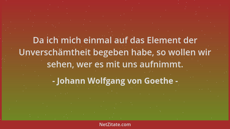Johann Wolfgang von Goethe - Da ich mich einmal auf das Element der Unverschämtheit begeben habe, so wollen wir sehen, wer...