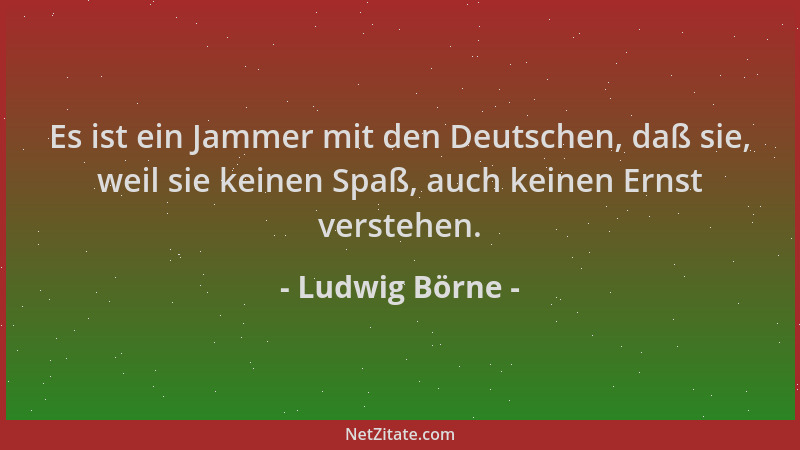 Ludwig Börne - Es ist ein Jammer mit den Deutschen, daß sie, weil sie keinen Spaß, auch keinen Ernst verstehen....