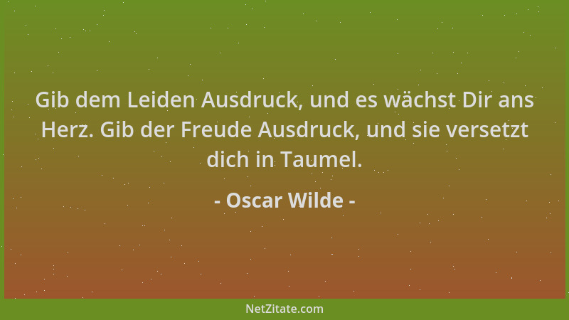 Oscar Wilde - Gib dem Leiden Ausdruck, und es wächst Dir ans Herz. Gib der Freude Ausdruck, und sie versetzt dich in Taumel...