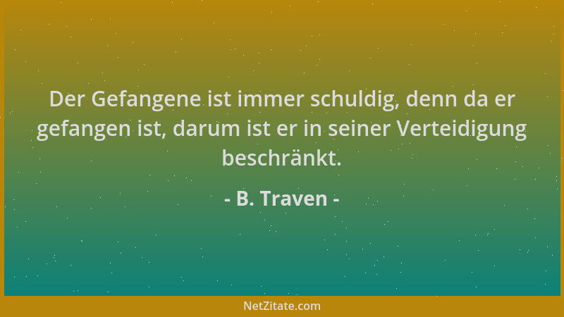 B. Traven - Der Gefangene ist immer schuldig, denn da er gefangen ist, darum ist er in seiner Verteidigung beschränkt....