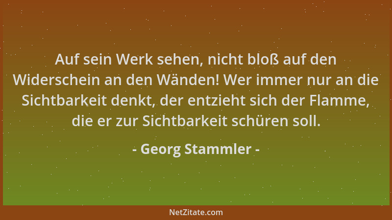 Georg Stammler - Auf sein Werk sehen, nicht bloß auf den Widerschein an den Wänden! Wer immer nur an die Sichtbarkeit denkt...