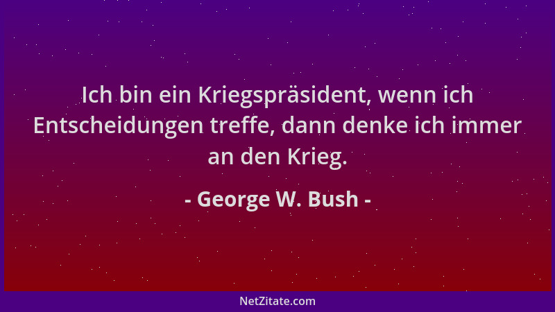 George W. Bush - Ich bin ein Kriegspräsident, wenn ich Entscheidungen treffe, dann denke ich immer an den Krieg....
