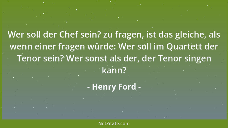 Henry Ford - Wer soll der Chef sein? zu fragen, ist das gleiche, als wenn einer fragen würde: Wer soll im Quartett der Teno...