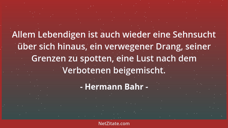 Hermann Bahr - Allem Lebendigen ist auch wieder eine Sehnsucht über sich hinaus, ein verwegener Drang, seiner Grenzen zu sp...