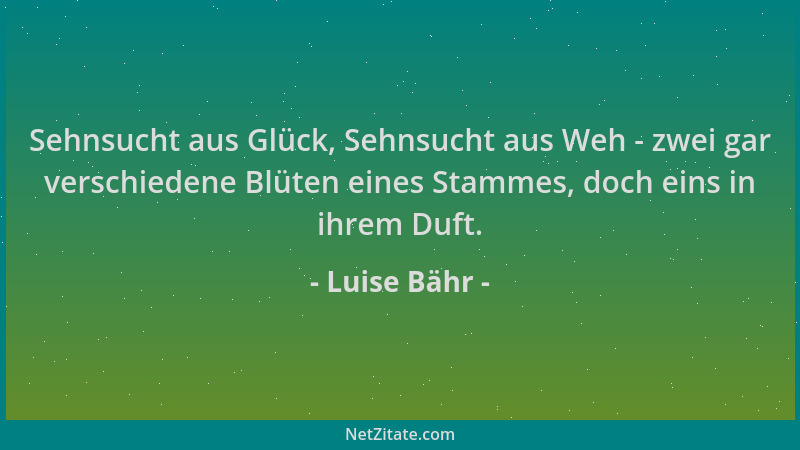 Luise Bähr - Sehnsucht aus Glück, Sehnsucht aus Weh - zwei gar verschiedene Blüten eines Stammes, doch eins in ihrem Duft....