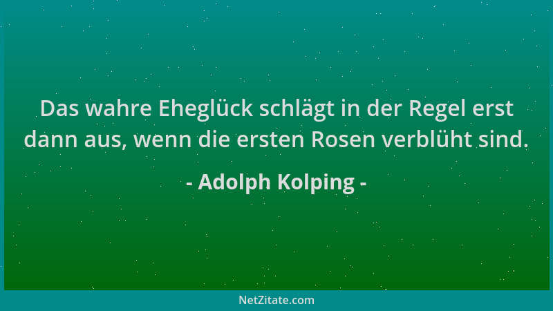 Adolph Kolping - Das wahre Eheglück schlägt in der Regel erst dann aus, wenn die ersten Rosen verblüht sind....