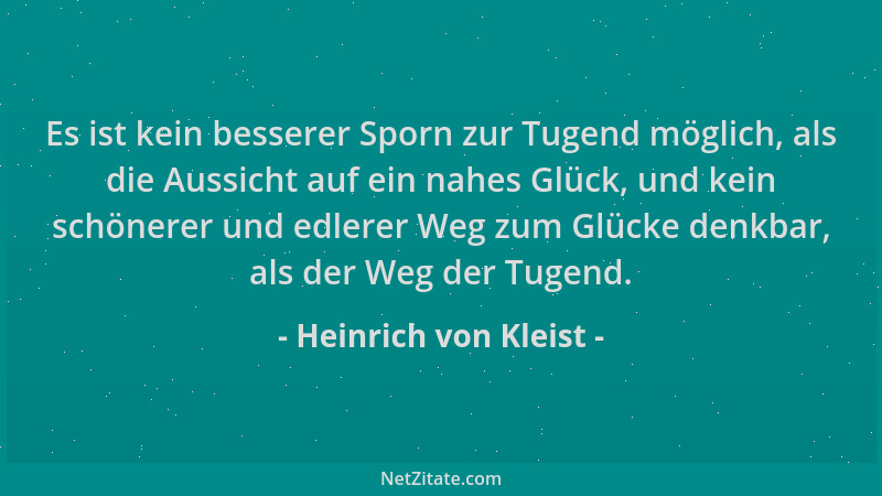 Heinrich von Kleist - Es ist kein besserer Sporn zur Tugend möglich, als die Aussicht auf ein nahes Glück, und kein schöner...