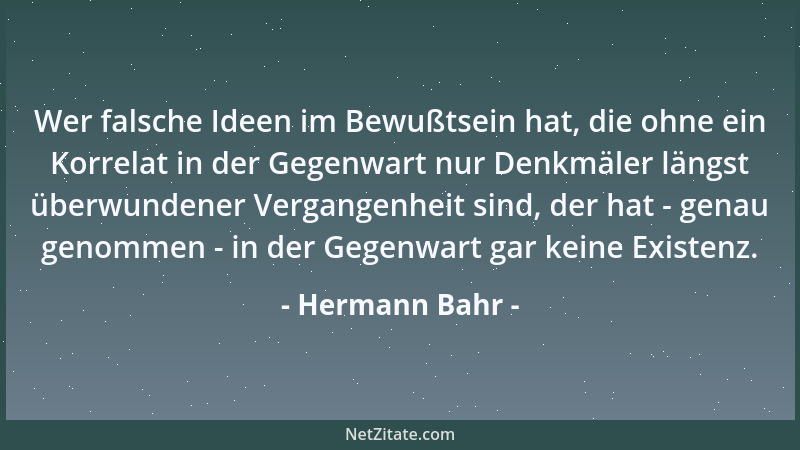 Hermann Bahr - Wer falsche Ideen im Bewußtsein hat, die ohne ein Korrelat in der Gegenwart nur Denkmäler längst überwundene...