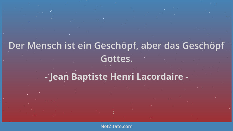Jean Baptiste Henri Lacordaire - Der Mensch ist ein Geschöpf, aber das Geschöpf Gottes....