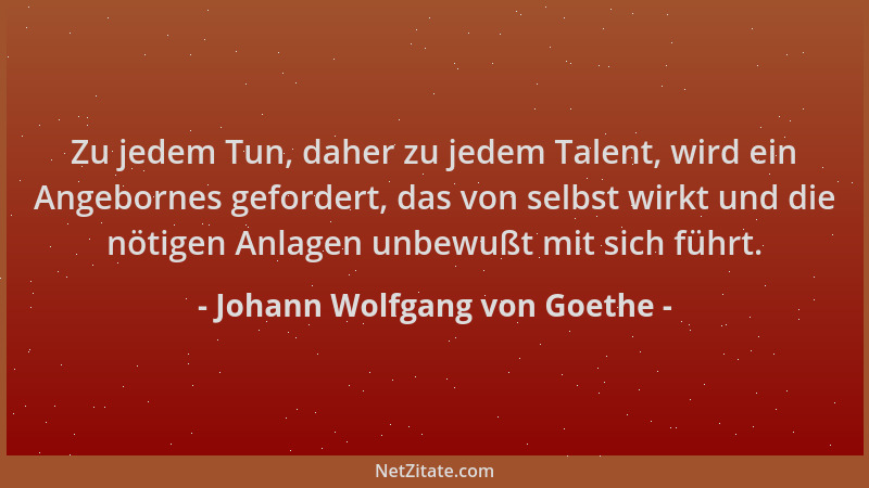 Johann Wolfgang von Goethe - Zu jedem Tun, daher zu jedem Talent, wird ein Angebornes gefordert, das von selbst wirkt und d...