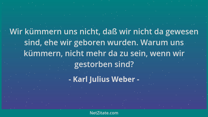 Karl Julius Weber - Wir kümmern uns nicht, daß wir nicht da gewesen sind, ehe wir geboren wurden. Warum uns kümmern, nicht...