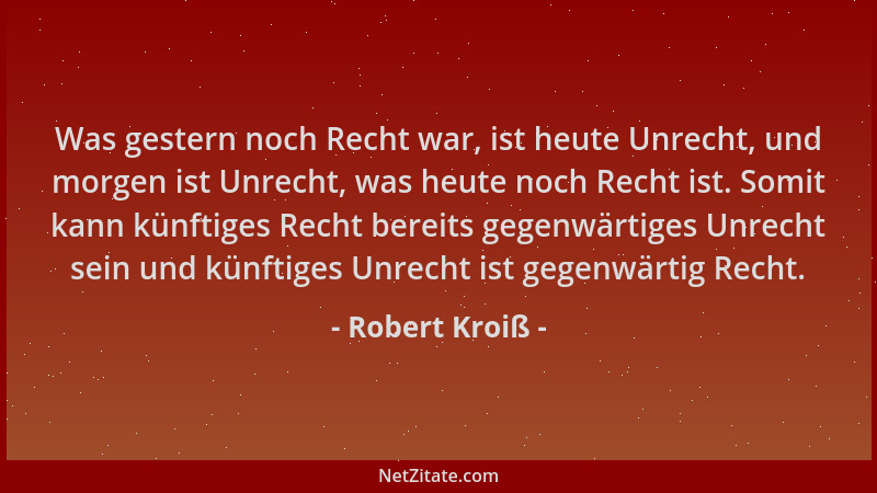 Robert Kroiß - Was gestern noch Recht war, ist heute Unrecht, und morgen ist Unrecht, was heute noch Recht ist. Somit kann...