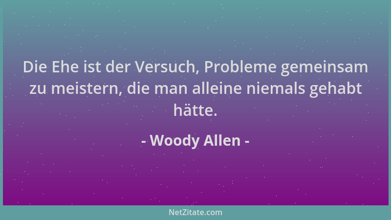 Woody Allen - Die Ehe ist der Versuch, Probleme gemeinsam zu meistern, die man alleine niemals gehabt hätte....
