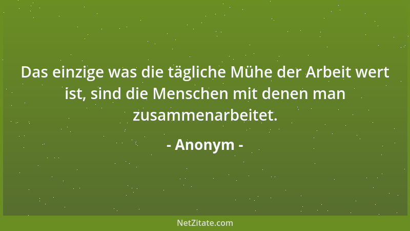 Anonym - Das einzige was die tägliche Mühe der Arbeit wert ist, sind die Menschen mit denen man zusammenarbeitet....