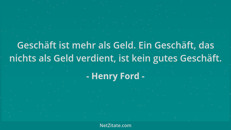Henry Ford - Geschäft ist mehr als Geld. Ein Geschäft, das nichts als Geld verdient, ist kein gutes Geschäft....