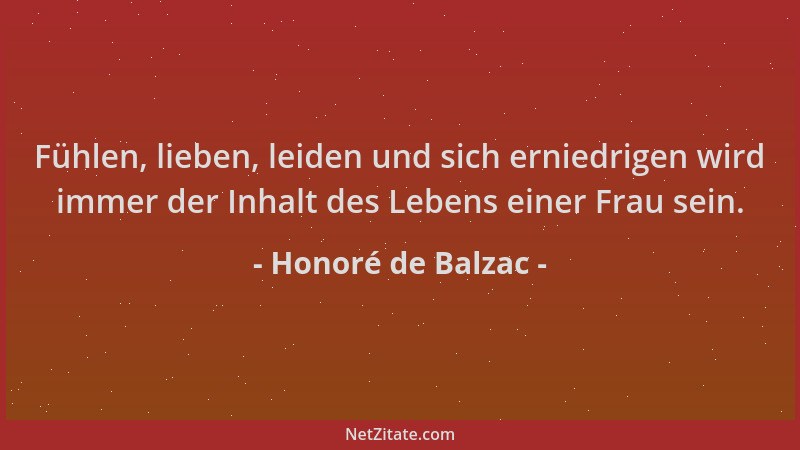 Honoré de Balzac - Fühlen, lieben, leiden und sich erniedrigen wird immer der Inhalt des Lebens einer Frau sein....