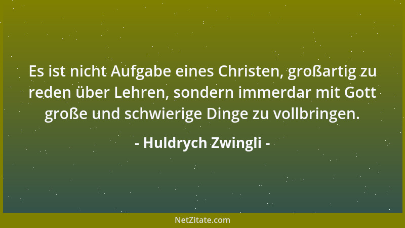 Huldrych Zwingli - Es ist nicht Aufgabe eines Christen, großartig zu reden über Lehren, sondern immerdar mit Gott große und...
