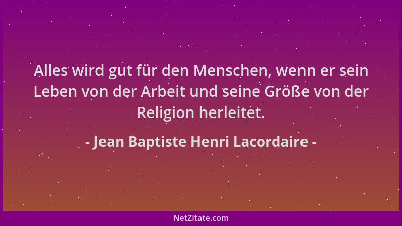 Jean Baptiste Henri Lacordaire - Alles wird gut für den Menschen, wenn er sein Leben von der Arbeit und seine Größe von der...