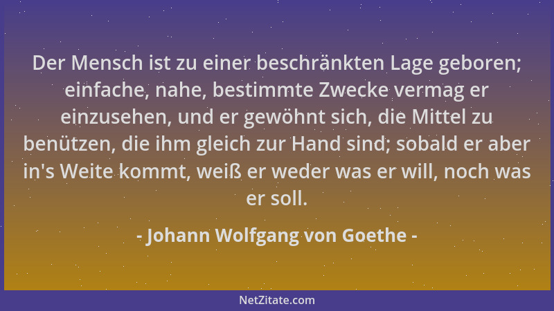 Johann Wolfgang von Goethe - Der Mensch ist zu einer beschränkten Lage geboren; einfache, nahe, bestimmte Zwecke vermag er...
