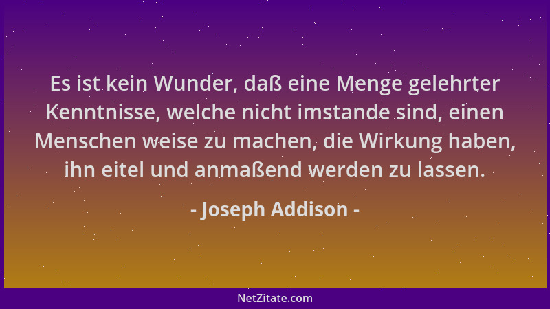 Joseph Addison - Es ist kein Wunder, daß eine Menge gelehrter Kenntnisse, welche nicht imstande sind, einen Menschen weise...