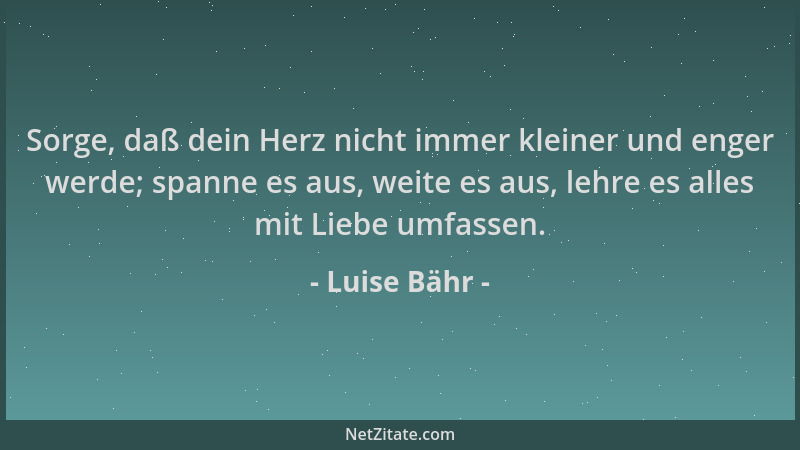 Luise Bähr - Sorge, daß dein Herz nicht immer kleiner und enger werde; spanne es aus, weite es aus, lehre es alles mit Lieb...