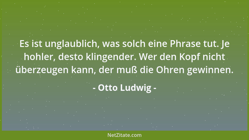Otto Ludwig - Es ist unglaublich, was solch eine Phrase tut. Je hohler, desto klingender. Wer den Kopf nicht überzeugen kan...