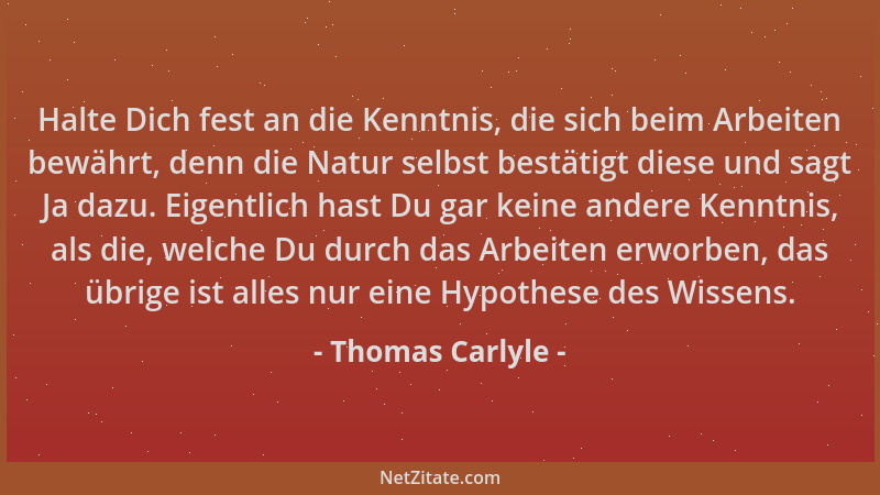 Thomas Carlyle - Halte Dich fest an die Kenntnis, die sich beim Arbeiten bewährt, denn die Natur selbst bestätigt diese und...