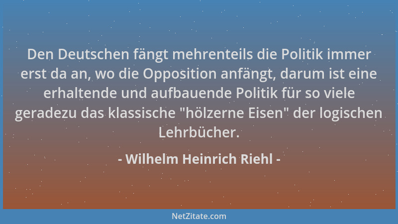 Wilhelm Heinrich Riehl - Den Deutschen fängt mehrenteils die Politik immer erst da an, wo die Opposition anfängt, darum ist...