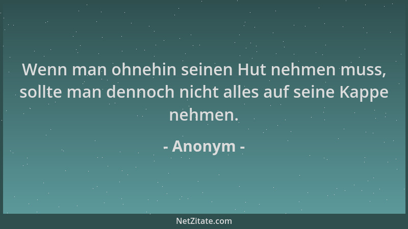 Anonym - Wenn man ohnehin seinen Hut nehmen muss, sollte man dennoch nicht alles auf seine Kappe nehmen....